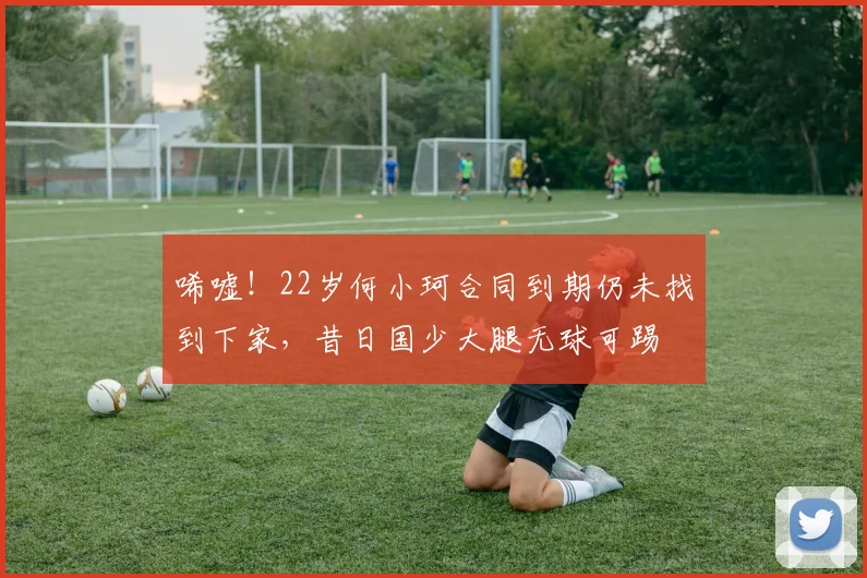 唏嘘！22岁何小珂合同到期仍未找到下家，昔日国少大腿无球可踢