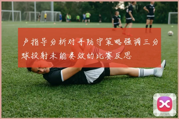 卢指导分析对手防守策略强调三分球投射未能奏效的比赛反思