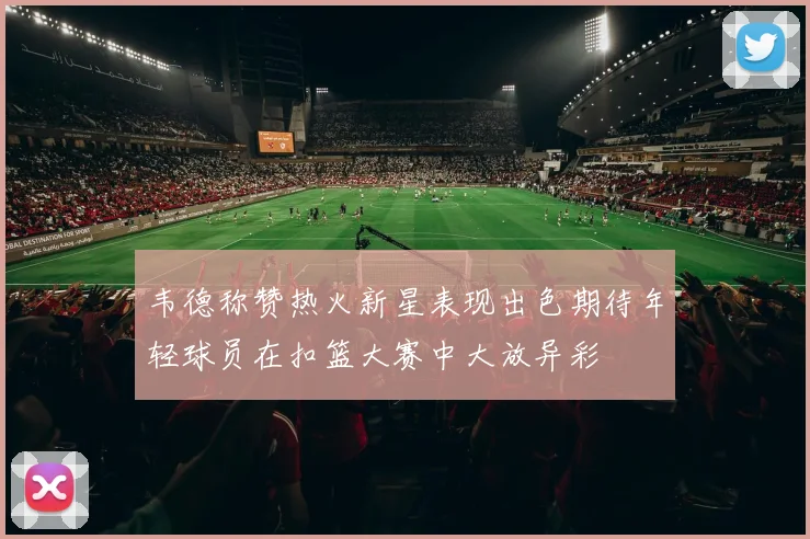 韦德称赞热火新星表现出色期待年轻球员在扣篮大赛中大放异彩