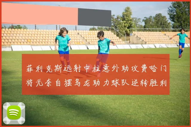菲利克斯远射中柱意外助攻费哈门将无奈自摆乌龙助力球队逆转胜利