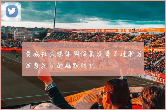 曼城社交媒体调侃蓄发哥五连胜后该剪发了的幽默时刻