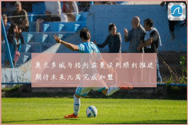 奥兰多城与格列兹曼谈判顺利推进期待未来几周完成加盟