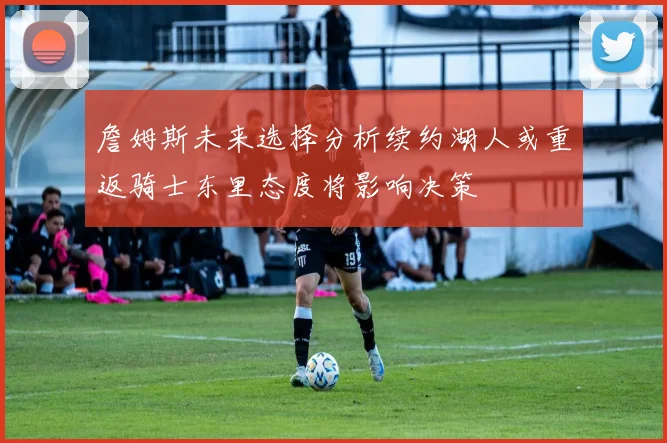 詹姆斯未来选择分析续约湖人或重返骑士东里态度将影响决策