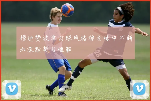 穆迪赞波津打球风格称合练中不断加深默契与理解