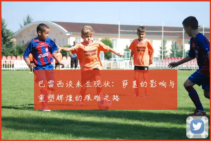 巴雷西谈米兰现状：萨基的影响与重塑辉煌的艰难之路