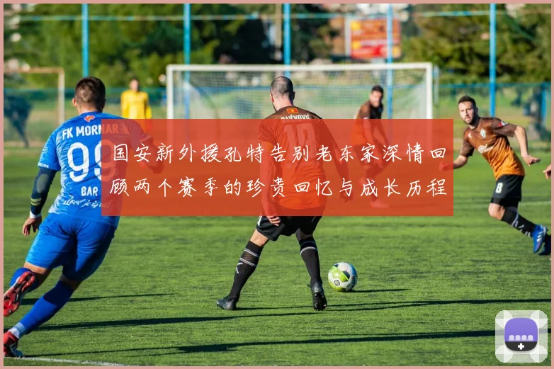 国安新外援孔特告别老东家深情回顾两个赛季的珍贵回忆与成长历程