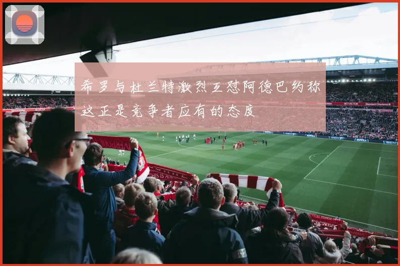 希罗与杜兰特激烈互怼阿德巴约称这正是竞争者应有的态度