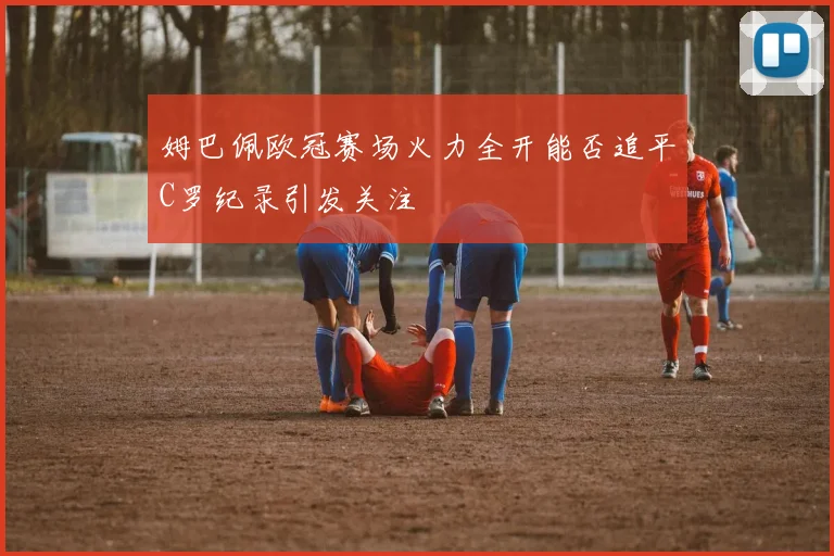 姆巴佩欧冠赛场火力全开能否追平C罗纪录引发关注
