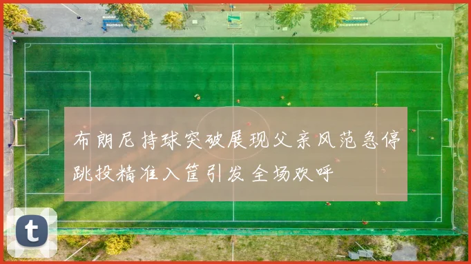 布朗尼持球突破展现父亲风范急停跳投精准入筐引发全场欢呼