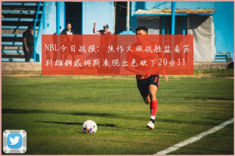 NBL今日战报：焦作文旅战胜盐南苏科雄狮威姆斯表现出色砍下20分11篮板