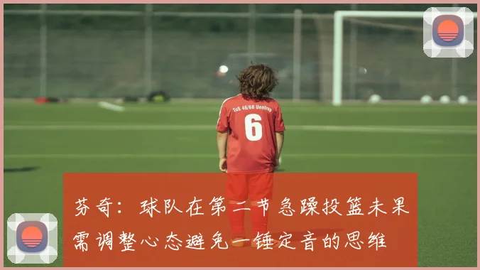 芬奇：球队在第二节急躁投篮未果需调整心态避免一锤定音的思维