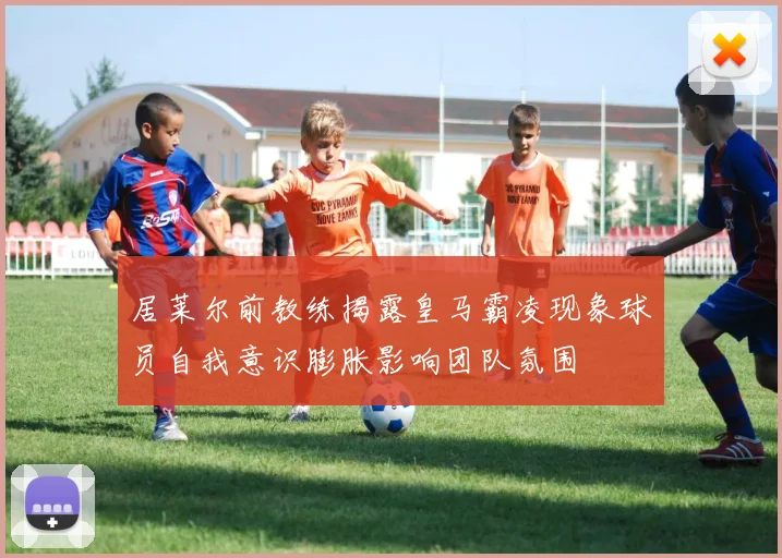 居莱尔前教练揭露皇马霸凌现象球员自我意识膨胀影响团队氛围
