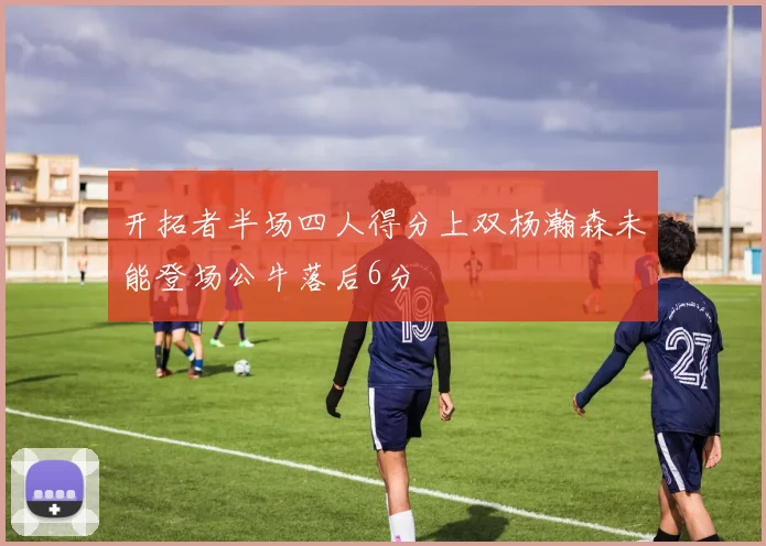 开拓者半场四人得分上双杨瀚森未能登场公牛落后6分