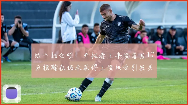 给个机会呗！开拓者上半场落后17分杨瀚森仍未获得上场机会引发关注