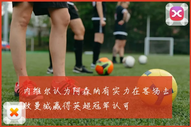 内维尔认为阿森纳有实力在客场击败曼城赢得英超冠军认可