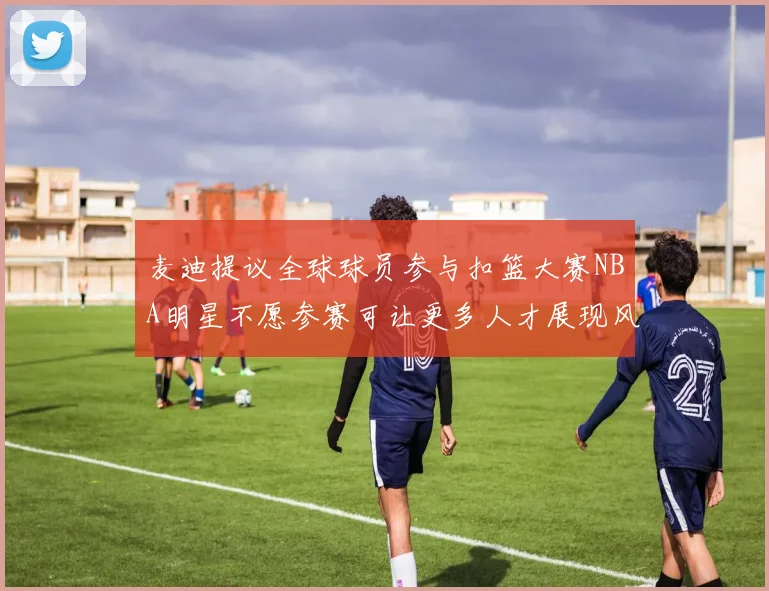 麦迪提议全球球员参与扣篮大赛NBA明星不愿参赛可让更多人才展现风采