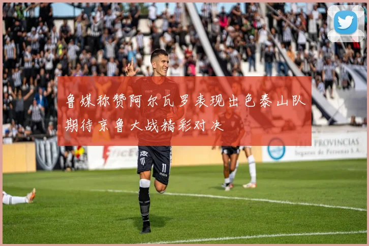 鲁媒称赞阿尔瓦罗表现出色泰山队期待京鲁大战精彩对决