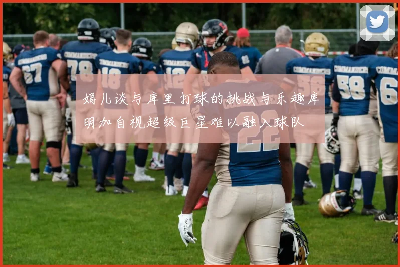娟儿谈与库里打球的挑战与乐趣库明加自视超级巨星难以融入球队
