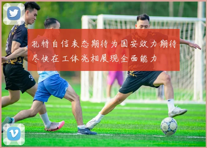 孔特自信表态期待为国安效力期待尽快在工体亮相展现全面能力