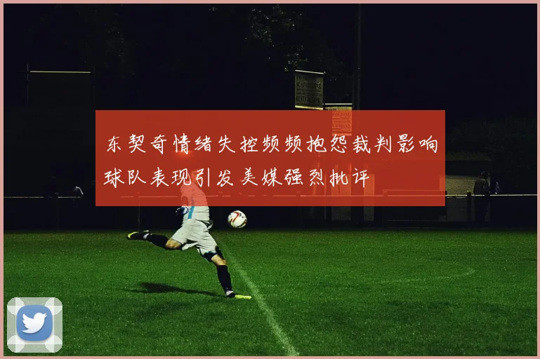 东契奇情绪失控频频抱怨裁判影响球队表现引发美媒强烈批评
