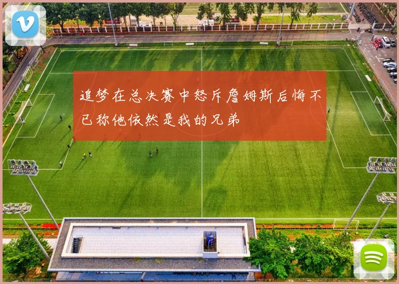 追梦在总决赛中怒斥詹姆斯后悔不已称他依然是我的兄弟