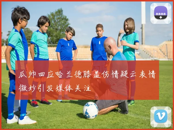 瓜帅回应哈兰德膝盖伤情疑云表情微妙引发媒体关注
